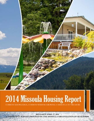1
2014 Missoula Housing ReportCURRENT KNOWLEDGE, COMMON WISDOM: GROWING A MISSOULA TO TREASURE
RELEASED APRIL 17, 2014
A COMMUNITY SERVICE PROVIDED BY THE MISSOULA ORGANIZATION OF REALTORS®
 