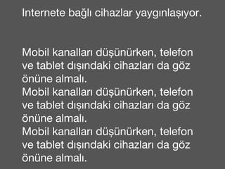 Internete bağlı cihazlar yaygınlaşıyor. 
Mobil kanalları düşünürken, telefon 
ve tablet dışındaki cihazları da göz 
önüne almalı. 
Mobil kanalları düşünürken, telefon 
ve tablet dışındaki cihazları da göz 
önüne almalı. 
Mobil kanalları düşünürken, telefon 
ve tablet dışındaki cihazları da göz 
önüne almalı. 
 