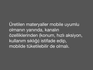 Üretilen materyaller mobile uyumlu 
olmanın yanında, kanalın 
özelliklerinden (konum, hızlı aksiyon, 
kullanım sıklığı) istifade edip, 
mobilde tüketilebilir de olmalı. 
 