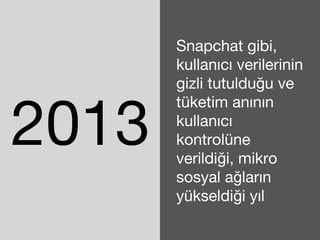 2013 
Snapchat gibi, 
kullanıcı verilerinin 
gizli tutulduğu ve 
tüketim anının 
kullanıcı 
kontrolüne 
verildiği, mikro 
sosyal ağların 
yükseldiği yıl 
 