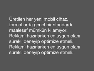 Üretilen her yeni mobil cihaz, 
formatlarda genel bir standardı 
maalesef mümkün kılamıyor. 
Reklamı hazırlarken en uygun olanı 
sürekli deneyip optimize etmeli. 
Reklamı hazırlarken en uygun olanı 
sürekli deneyip optimize etmeli. 
 
