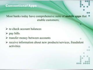 Conventional Apps
Most banks today have comprehensive suite of mobile apps that
enable customers;





to check account balances
pay bills
transfer money between accounts
receive information about new products/services, fraudulent
activities

 