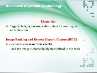 Advanced Apps and Technology

Biometrics
 fingerprints, eye scans, voice prints for user log in
authentication
Image Banking and Remote Deposit Capture(RDC)
 customers can scan their checks
and the image is immediately transmitted to the bank

 