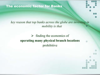 The economic factor for Banks

key reason that top banks across the globe are investing in
mobility is that
 finding the economics of
operating many physical branch locations
prohibitive

 