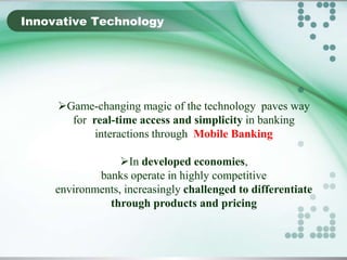 Innovative Technology

Game-changing magic of the technology paves way
for real-time access and simplicity in banking
interactions through Mobile Banking
In developed economies,
banks operate in highly competitive
environments, increasingly challenged to differentiate
through products and pricing

 
