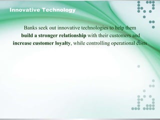 Innovative Technology
Banks seek out innovative technologies to help them
build a stronger relationship with their customers and
increase customer loyalty, while controlling operational costs

 