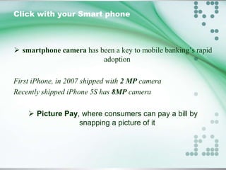 Click with your Smart phone

 smartphone camera has been a key to mobile banking’s rapid
adoption
First iPhone, in 2007 shipped with 2 MP camera
Recently shipped iPhone 5S has 8MP camera
 Picture Pay, where consumers can pay a bill by
snapping a picture of it

 
