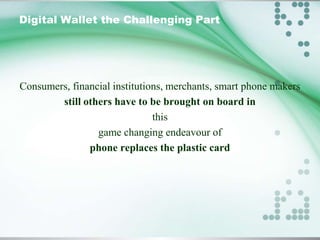 Digital Wallet the Challenging Part

Consumers, financial institutions, merchants, smart phone makers
still others have to be brought on board in
this
game changing endeavour of
phone replaces the plastic card

 