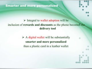 Smarter and more personalized

 Integral to wallet adoption will be
inclusion of rewards and discounts as the phone becomes the
delivery tool
 A digital wallet will be substantially
smarter and more personalized
than a plastic card in a leather wallet

 