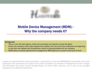 Why the company needs MDM – For Internal Consumption
Mobile Device Management (MDM) -
Why the company needs it?
1
Background:
• This is a very old news agency, which has journalists and reporters across the globe.
• Earlier, the company used to give laptops and mobiles, but more and more employees are beginning
to use their own laptops and smartphones, which is causing problems for the company.
• BYOD policy is already approved the management; MDM approval is crucial at this point of time.
Images are reproduced here without permission, in good faith, for internal CONFIDENTIAL consumption. The views
expressed in this presentation are solely of the author and without any intention of infringement or harm. Images
and information have been sourced through Google and other public resources, and in case of any copyright
violations can be deleted if pointed out.
 