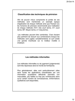 20-Oct-14
12
Classification des techniques de prévision
Afin de pouvoir mieux comprendre la portée de ces
méthodes sont mentionnés un exemple typique
d'application de chaque méthode ainsi que l'horizon (ou
les horizons) de prévision recommandé pour l'utilisation
de chaque méthode (TCT: très court terme, CT: court
terme, MT: Moyen terme, LT: long terme).
Les méthodes peuvent être combinées. C'est d'autant
plus pertinent de recourir aux combinaisons lorsque les
méthodes sont jugées complémentaires et qu'il existe
une grande incertitude sur le meilleur modèle à
employer.
Les méthodes informelles
Les méthodes informelles ou de jugement (judgemental)
sont très répandues dans le monde de l'entreprise.
Plus généralement, elles sont particulièrement utiles
dans toutes les applications caractérisées par une
information quantitative déficiente (données non
mesurables, peu fiables ou trop peu nombreuses) alors
qu'un certain nombre de connaissances, d'informations
qualitatives sont disponibles.
 