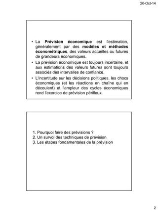 20-Oct-14
2
• La Prévision économique est l'estimation,
généralement par des modèles et méthodes
économétriques, des valeurs actuelles ou futures
de grandeurs économiques.
• La prévision économique est toujours incertaine, et
aux estimations des valeurs futures sont toujours
associés des intervalles de confiance.
• L'incertitude sur les décisions politiques, les chocs
économiques (et les réactions en chaîne qui en
découlent) et l'ampleur des cycles économiques
rend l'exercice de prévision périlleux.
1. Pourquoi faire des prévisions ?
2. Un survol des techniques de prévision
3. Les étapes fondamentales de la prévision
 