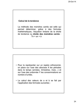 20-Oct-14
24
Calcul de la tendance
La méthode des moindres carrés est celle qui
permet déterminer, grâce à des formules
mathématiques, l’équation linéaire de la droite
de tendance ou droite des moindres carrés :
Tn = an + b
• Pour la représenter sur un repère orthonormé,
on place sur l’axe des abscisse X les périodes
dans le temps (années, trimestres, mois…) et
sur l’axe des ordonnée Y les consommations en
nombre d’unités.
• Le calcul des valeurs de a et b se fait par
l’application des formules suivantes :
 
