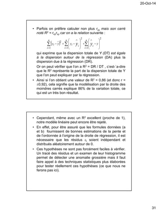 20-Oct-14
31
• Parfois on préfère calculer non plus rxy mais son carré
noté R2 = rxyrxy car on a la relation suivante :
qui exprime que la dispersion totale de Y (DT) est égale
à la dispersion autour de la régression (DA) plus la
dispersion due à la régression (DR).
Or on peut vérifier que l’on a R2 = DR / DT , c’est-`a-dire
que le R2 représente la part de la dispersion totale de Y
que l’on peut expliquer par la régression.
• Ainsi si l’on obtient une valeur de R2 = 0,86 (et donc r =
0,92), cela signifie que la modélisation par la droite des
moindres carrés explique 86% de la variation totale, ce
qui est un très bon résultat.
  
 





















n
i
n
i
i
n
i
iii yyyy yy
1 1
2
1
2
2
• Cependant, même avec un R2 excellent (proche de 1),
notre modèle linéaire peut encore être rejeté.
• En effet, pour être assuré que les formules données (a
et b) fournissent de bonnes estimations de la pente et
de l’ordonnée à l’origine de la droite de régression, il est
nécessaire que les résidus i soient indépendant et
distribués aléatoirement autour de 0.
• Ces hypothèses ne sont pas forcément faciles à vérifier.
Un tracé des résidus et un examen de leur histogramme
permet de détecter une anomalie grossière mais il faut
faire appel à des techniques statistiques plus élaborées
pour tester réellement ces hypothèses (ce que nous ne
ferons pas ici).
 