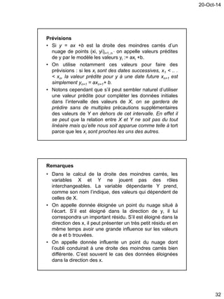20-Oct-14
32
Prévisions
• Si y = ax +b est la droite des moindres carrés d’un
nuage de points (xi, yi)i=1..n
, on appelle valeurs prédites
de y par le modèle les valeurs yi := axi +b.
• On utilise notamment ces valeurs pour faire des
prévisions : si les xi sont des dates successives, x1 < .. .
< xn, la valeur prédite pour y à une date future xn+1 est
simplement yn+1 = axn+1+ b.
• Notons cependant que s’il peut sembler naturel d’utiliser
une valeur prédite pour compléter les données initiales
dans l’intervalle des valeurs de X, on se gardera de
prédire sans de multiples précautions supplémentaires
des valeurs de Y en dehors de cet intervalle. En effet il
se peut que la relation entre X et Y ne soit pas du tout
linéaire mais qu’elle nous soit apparue comme telle à tort
parce que les xi sont proches les uns des autres.
Remarques
• Dans le calcul de la droite des moindres carrés, les
variables X et Y ne jouent pas des rôles
interchangeables. La variable dépendante Y prend,
comme son nom l’indique, des valeurs qui dépendent de
celles de X.
• On appelle donnée éloignée un point du nuage situé à
l’écart. S’il est éloigné dans la direction de y, il lui
correspondra un important résidu. S’il est éloigné dans la
direction des x, il peut présenter un très petit résidu et en
même temps avoir une grande influence sur les valeurs
de a et b trouvées.
• On appelle donnée influente un point du nuage dont
l’oubli conduirait à une droite des moindres carrés bien
différente. C’est souvent le cas des données éloignées
dans la direction des x.
 