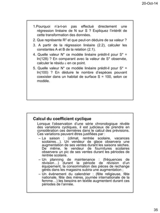 20-Oct-14
35
1.Pourquoi n’a-t-on pas effectué directement une
régression linéaire de N sur S ? Expliquez l’intérêt de
cette transformation des données.
2. Que représente R2 et que peut-on déduire de sa valeur ?
3. A partir de la régression linéaire (2.2), calculer les
constantes A et B de la relation (2.1).
4. Quelle valeur N* ce modèle linéaire prédit-il pour S* =
ln(128) ? En comparant avec la valeur de S* observée,
calculer le résidu  en ce point.
5. Quelle valeur N* ce modèle linéaire prédit-il pour S* =
ln(100) ? En déduire le nombre d’espèces pouvant
coexister dans un habitat de surface S = 100, selon ce
modèle.
Calcul du coefficient cyclique
Lorsque l’observation d’une série chronologique révèle
des variations cycliques, il est judicieux de prendre en
considération ces dernières dans le calcul des prévisions.
Ces variations peuvent êtres justifiées par :
– La saison : (climat, rentrée scolaire, vacances
scolaires…). Un vendeur de glace observera une
augmentation de ses ventes durant les saisons sèches.
De même, le vendeur de fournitures scolaires
observera un pic de ses ventes durant les périodes de
rentrée scolaire.
– Un planning de maintenance : (fréquences de
révision…) durant la période de révision d’un
équipement, la consommation des pièces de rechange
gérés dans les magasins subira une augmentation ;
– Un événement du calendrier : (fête religieuse, fête
nationale, fête des mères, journée internationale de la
femme…) les besoins en textile augmentent durant ces
périodes de l’année.
 