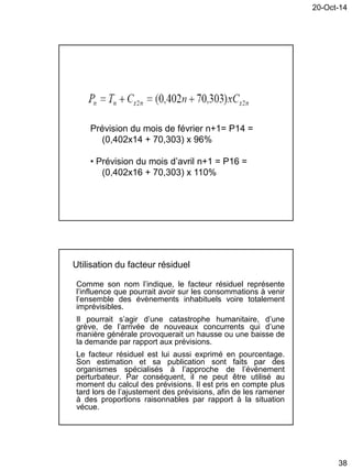 20-Oct-14
38
Prévision du mois de février n+1= P14 =
(0,402x14 + 70,303) x 96%
• Prévision du mois d’avril n+1 = P16 =
(0,402x16 + 70,303) x 110%
Utilisation du facteur résiduel
Comme son nom l’indique, le facteur résiduel représente
l’influence que pourrait avoir sur les consommations à venir
l’ensemble des évènements inhabituels voire totalement
imprévisibles.
Il pourrait s’agir d’une catastrophe humanitaire, d’une
grève, de l’arrivée de nouveaux concurrents qui d’une
manière générale provoquerait un hausse ou une baisse de
la demande par rapport aux prévisions.
Le facteur résiduel est lui aussi exprimé en pourcentage.
Son estimation et sa publication sont faits par des
organismes spécialisés à l’approche de l’événement
perturbateur. Par conséquent, il ne peut être utilisé au
moment du calcul des prévisions. Il est pris en compte plus
tard lors de l’ajustement des prévisions, afin de les ramener
à des proportions raisonnables par rapport à la situation
vécue.
 