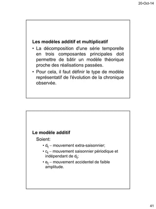 20-Oct-14
41
Les modèles additif et multiplicatif
• La décomposition d'une série temporelle
en trois composantes principales doit
permettre de bâtir un modèle théorique
proche des réalisations passées.
• Pour cela, il faut définir le type de modèle
représentatif de l'évolution de la chronique
observée.
Le modèle additif
Soient:
• dt  mouvement extra-saisonnier;
• ct  mouvement saisonnier périodique et
indépendant de dt;
• et  mouvement accidentel de faible
amplitude.
 