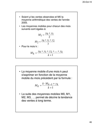 20-Oct-14
46
• Soient yi les ventes observées et M0 la
moyenne arithmétique des ventes de l'année
2005.
• Les moyennes mobiles pour chacun des mois
suivants sont égales à:
• Pour le mois k :
2
10
1
yy
M


3
210
2
yyy
M


1
...210



k
yyyy
M k
k
• La moyenne mobile d'une mois k peut
s'exprimer en fonction de la moyenne
mobile du mois précédent par la formule :
• La suite des moyennes mobiles M0, M1,
M2, M3, … permet de décrire la tendance
des ventes à long terme.
1
1


 
k
yMk
M kk
k
 