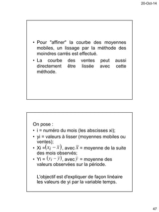 20-Oct-14
47
• Pour "affiner" la courbe des moyennes
mobiles, un lissage par la méthode des
moindres carrés est effectué.
• La courbe des ventes peut aussi
directement être lissée avec cette
méthode.
On pose :
• i = numéro du mois (les abscisses xi);
• yi = valeurs à lisser (moyennes mobiles ou
ventes);
• Xi = , avec = moyenne de la suite
des mois observés;
• Yi = , avec = moyenne des
valeurs observées sur la période.
L'objectif est d'expliquer de façon linéaire
les valeurs de yi par la variable temps.
 xxi  x
 yyi  y
 