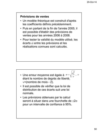 20-Oct-14
50
Prévisions de ventes
• Un modèle théorique est construit d'après
les coefficients définis précédemment.
• Puis en partant de la fin de l'année 2005, il
est possible d'établir des prévisions de
ventes pour les années 2006 à 2008.
• Pour tester la validité du modèle utilisé, les
écarts i entre les prévisions et les
réalisations connues sont calculés.
• Une erreur moyenne est égale à
étant le nombre de degrés de liberté,
=(nombre de mois - 2).
• Il est possible de vérifier que la loi de
distribution de ces écarts suit une loi
normale.
• Les prévisions obtenues par le calcul
seront à situer dans une fourchette de 2
pour un intervalle de confiance à 95%.



 ,
2
i
 