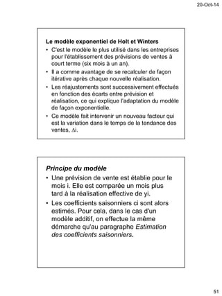 20-Oct-14
51
Le modèle exponentiel de Holt et Winters
• C'est le modèle le plus utilisé dans les entreprises
pour l'établissement des prévisions de ventes à
court terme (six mois à un an).
• Il a comme avantage de se recalculer de façon
itérative après chaque nouvelle réalisation.
• Les réajustements sont successivement effectués
en fonction des écarts entre prévision et
réalisation, ce qui explique l'adaptation du modèle
de façon exponentielle.
• Ce modèle fait intervenir un nouveau facteur qui
est la variation dans le temps de la tendance des
ventes, i.
Principe du modèle
• Une prévision de vente est établie pour le
mois i. Elle est comparée un mois plus
tard à la réalisation effective de yi.
• Les coefficients saisonniers ci sont alors
estimés. Pour cela, dans le cas d'un
modèle additif, on effectue la même
démarche qu'au paragraphe Estimation
des coefficients saisonniers.
 