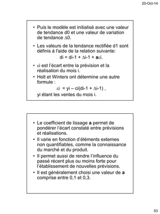 20-Oct-14
53
• Puis le modèle est initialisé avec une valeur
de tendance d0 et une valeur de variation
de tendance 0.
• Les valeurs de la tendance rectifiée d1 sont
définis à l'aide de la relation suivante:
di = di-1 + i-1 + ai.
• i est l’écart entre la prévision et la
réalisation du mois i.
• Holt et Winters ont détermine une autre
formule :
i = yi – ci(di-1 + i-1) ,
yi étant les ventes du mois i.
• Le coefficient de lissage a permet de
pondérer l’écart constaté entre prévisions
et réalisations.
• Il varie en fonction d’éléments externes
non quantifiables, comme la connaissance
du marché et du produit.
• Il permet aussi de rendre l’influence du
passé récent plus ou moins forte pour
l’établissement de nouvelles prévisions.
• Il est généralement choisi une valeur de a
comprise entre 0,1 et 0,3.
 