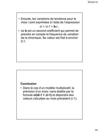 20-Oct-14
54
• Ensuite, les variations de tendance pour le
mois i sont exprimées à l’aide de l’expression
i = i-1 + bi ,
• où b est un second coefficient qui permet de
prendre en compte la fréquence de variation
de la chronique. Sa valeur est fixé à environ
0,1.
Conclusion
• Dans le cas d’un modèle multiplicatif, la
prévision d’un mois i sera établie par la
formule ci(di-1 + i-1) et dépendra des
valeurs calculées au mois précédent (i-1).
 