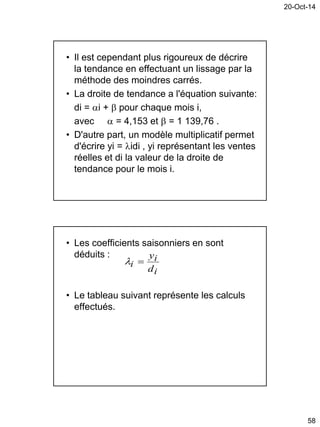 20-Oct-14
58
• Il est cependant plus rigoureux de décrire
la tendance en effectuant un lissage par la
méthode des moindres carrés.
• La droite de tendance a l'équation suivante:
di = i +  pour chaque mois i,
avec  = 4,153 et  = 1 139,76 .
• D'autre part, un modèle multiplicatif permet
d'écrire yi = idi , yi représentant les ventes
réelles et di la valeur de la droite de
tendance pour le mois i.
• Les coefficients saisonniers en sont
déduits :
• Le tableau suivant représente les calculs
effectués.
i
i
i
d
y

 