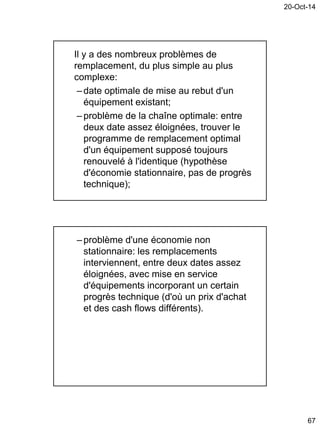 20-Oct-14
67
Il y a des nombreux problèmes de
remplacement, du plus simple au plus
complexe:
– date optimale de mise au rebut d'un
équipement existant;
– problème de la chaîne optimale: entre
deux date assez éloignées, trouver le
programme de remplacement optimal
d'un équipement supposé toujours
renouvelé à l'identique (hypothèse
d'économie stationnaire, pas de progrès
technique);
– problème d'une économie non
stationnaire: les remplacements
interviennent, entre deux dates assez
éloignées, avec mise en service
d'équipements incorporant un certain
progrès technique (d'où un prix d'achat
et des cash flows différents).
 