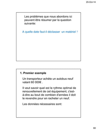 20-Oct-14
68
Les problèmes que nous abordons ici
peuvent être résumer par la question
suivante:
A quelle date faut-il déclasser un matériel 
1. Premier exemple
Un transporteur achète un autobus neuf
valant 60 000€ .
Il veut savoir quel est le rythme optimal de
renouvellement de cet équipement, c'est-
à-dire au bout de combien d'années il doit
le revendre pour en racheter un neuf.
Les données nécessaires sont:
 