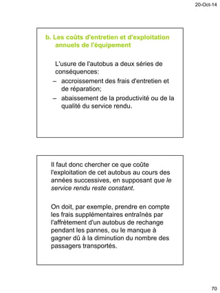 20-Oct-14
70
b. Les coûts d'entretien et d'exploitation
annuels de l'équipement
L'usure de l'autobus a deux séries de
conséquences:
– accroissement des frais d'entretien et
de réparation;
– abaissement de la productivité ou de la
qualité du service rendu.
Il faut donc chercher ce que coûte
l'exploitation de cet autobus au cours des
années successives, en supposant que le
service rendu reste constant.
On doit, par exemple, prendre en compte
les frais supplémentaires entraînés par
l'affrètement d'un autobus de rechange
pendant les pannes, ou le manque à
gagner dû à la diminution du nombre des
passagers transportés.
 