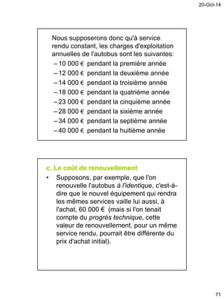 20-Oct-14
71
Nous supposerons donc qu'à service
rendu constant, les charges d'exploitation
annuelles de l'autobus sont les suivantes:
– 10 000 € pendant la première année
– 12 000 € pendant la deuxième année
– 14 000 € pendant la troisième année
– 18 000 € pendant la quatrième année
– 23 000 € pendant la cinquième année
– 28 000 € pendant la sixième année
–34 000 € pendant la septième année
– 40 000 € pendant la huitième année
c. Le coût de renouvellement
• Supposons, par exemple, que l'on
renouvelle l'autobus à l'identique, c'est-à-
dire que le nouvel équipement qui rendra
les mêmes services vaille lui aussi, à
l'achat, 60 000 € (mais si l'on tenait
compte du progrès technique, cette
valeur de renouvellement, pour un même
service rendu, pourrait être différente du
prix d'achat initial).
 
