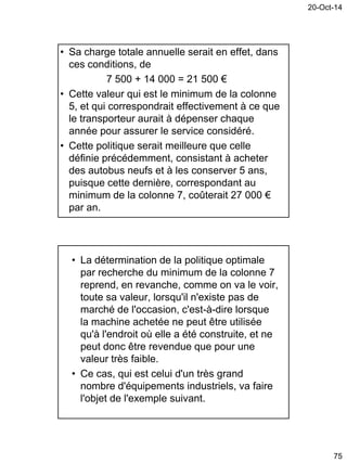 20-Oct-14
75
• Sa charge totale annuelle serait en effet, dans
ces conditions, de
7 500 + 14 000 = 21 500 €
• Cette valeur qui est le minimum de la colonne
5, et qui correspondrait effectivement à ce que
le transporteur aurait à dépenser chaque
année pour assurer le service considéré.
• Cette politique serait meilleure que celle
définie précédemment, consistant à acheter
des autobus neufs et à les conserver 5 ans,
puisque cette dernière, correspondant au
minimum de la colonne 7, coûterait 27 000 €
par an.
• La détermination de la politique optimale
par recherche du minimum de la colonne 7
reprend, en revanche, comme on va le voir,
toute sa valeur, lorsqu'il n'existe pas de
marché de l'occasion, c'est-à-dire lorsque
la machine achetée ne peut être utilisée
qu'à l'endroit où elle a été construite, et ne
peut donc être revendue que pour une
valeur très faible.
• Ce cas, qui est celui d'un très grand
nombre d'équipements industriels, va faire
l'objet de l'exemple suivant.
 