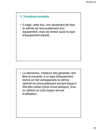 20-Oct-14
78
3. Troisième exemple
• Il s'agit, cette fois, non seulement de fixer
le rythme de renouvellement d'un
équipement, mais de choisir aussi le type
d'équipement adopté.
• La démarche, d'ailleurs très générale, doit
être la suivante: à un type d'équipement
donné on fait correspondre le rythme
optimal de renouvellement suivant lequel il
doit être utilisé (choix d'une tactique), d'où
on obtient un coût moyen annuel
d'utilisation.
 