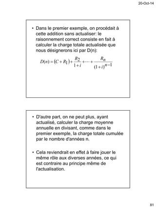 20-Oct-14
81
• Dans le premier exemple, on procédait à
cette addition sans actualiser: le
raisonnement correct consiste en fait à
calculer la charge totale actualisée que
nous désignerons ici par D(n):
 
1)1(1
2
1)(




ni
nR
i
R
RCnD 
• D'autre part, on ne peut plus, ayant
actualisé, calculer la charge moyenne
annuelle en divisant, comme dans le
premier exemple, la charge totale cumulée
par le nombre d'années n.
• Cela reviendrait en effet à faire jouer le
même rôle aux diverses années, ce qui
est contraire au principe même de
l'actualisation.
 