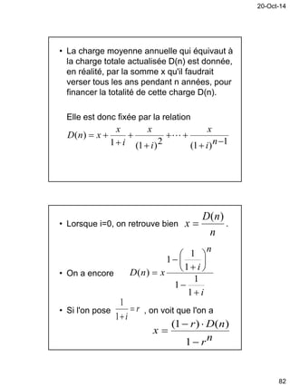 20-Oct-14
82
• La charge moyenne annuelle qui équivaut à
la charge totale actualisée D(n) est donnée,
en réalité, par la somme x qu'il faudrait
verser tous les ans pendant n années, pour
financer la totalité de cette charge D(n).
Elle est donc fixée par la relation
1)1(2)1(1
)(






ni
x
i
x
i
x
xnD 
• Lorsque i=0, on retrouve bien .
• On a encore
• Si l'on pose , on voit que l'on a
n
nD
x
)(

i
n
i
xnD











1
1
1
1
1
1
)(
r
i

1
1
nr
nDr
x



1
)()1(
 