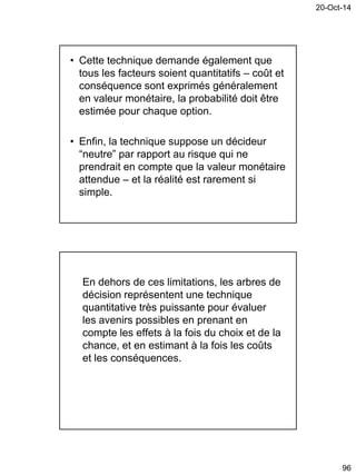 20-Oct-14
96
• Cette technique demande également que
tous les facteurs soient quantitatifs – coût et
conséquence sont exprimés généralement
en valeur monétaire, la probabilité doit être
estimée pour chaque option.
• Enfin, la technique suppose un décideur
“neutre” par rapport au risque qui ne
prendrait en compte que la valeur monétaire
attendue – et la réalité est rarement si
simple.
En dehors de ces limitations, les arbres de
décision représentent une technique
quantitative très puissante pour évaluer
les avenirs possibles en prenant en
compte les effets à la fois du choix et de la
chance, et en estimant à la fois les coûts
et les conséquences.
 