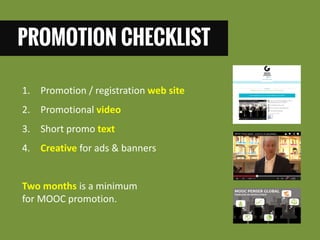 PROMOTION CHECKLIST 
1. Promotion / registration web site 
2. Promotional video 
3. Short promo text 
4. Creative for ads & banners 
Two months is a minimum for MOOC promotion.  