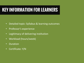 KEY INFORMATION FOR LEARNERS 
•Detailed topic: Syllabus & learning outcomes 
•Professor’s experience 
•Legitimacy of delivering institution 
•Workload (hours/week) 
•Duration 
•Certificate: Y/N  