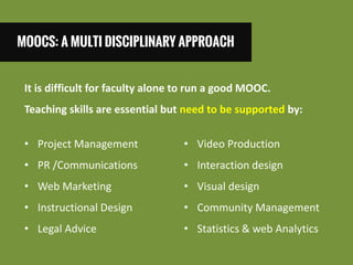 MOOCS: A MULTI DISCIPLINARY APPROACH 
It is difficult for faculty alone to run a good MOOC. Teaching skills are essential but need to be supported by: 
•Project Management 
•PR /Communications 
•Web Marketing 
•Instructional Design 
•Legal Advice 
•Video Production 
•Interaction design 
•Visual design 
•Community Management 
•Statistics & web Analytics  
