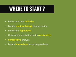 WHERE TO START ? 
•Professor’s own initiative 
•Faculty used to sharing courses online 
•Professor’s reputation 
•University’s reputation on its core topic(s) 
•Competitive analysis 
•Future internal use for paying students  