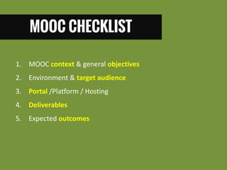 MOOC CHECKLIST 
1. MOOC context & general objectives 
2. Environment & target audience 
3. Portal /Platform / Hosting 
4. Deliverables 
5. Expected outcomes  