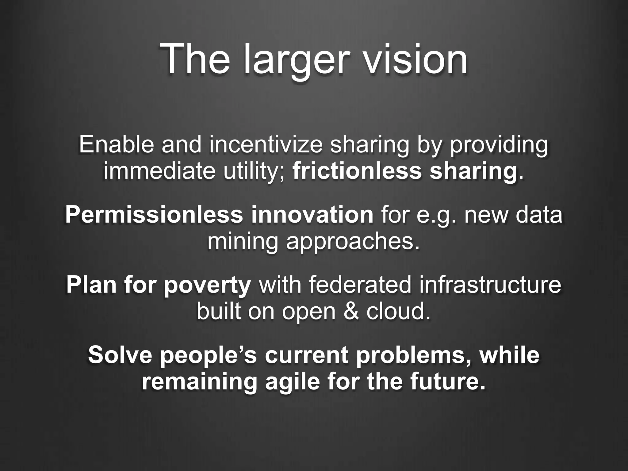 The larger vision
Enable and incentivize sharing by providing
immediate utility; frictionless sharing.
Permissionless innovation for e.g. new data
mining approaches.
Plan for poverty with federated infrastructure
built on open & cloud.
Solve people’s current problems, while
remaining agile for the future.
 