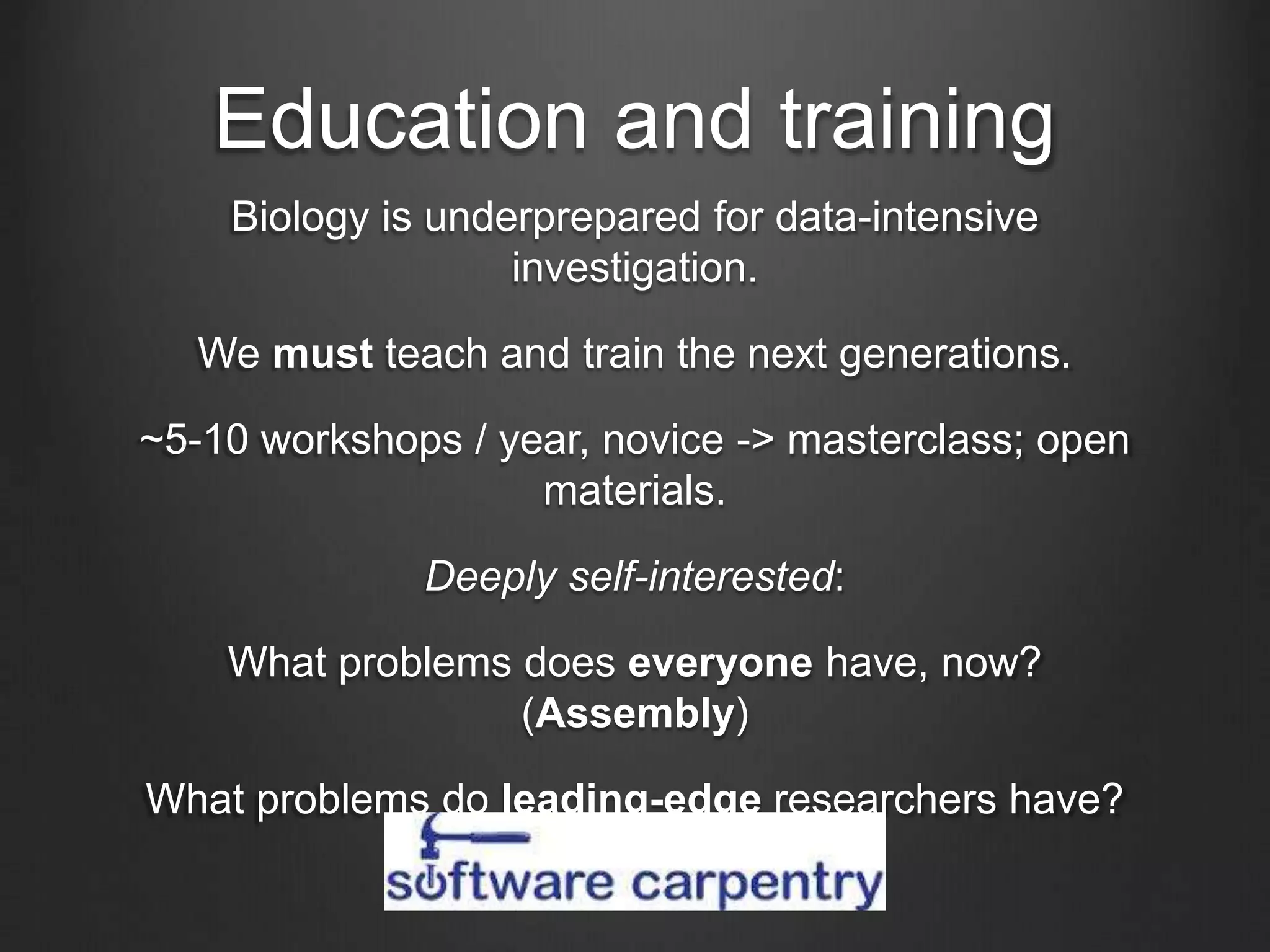 Education and training
Biology is underprepared for data-intensive
investigation.
We must teach and train the next generations.
~5-10 workshops / year, novice -> masterclass; open
materials.
Deeply self-interested:
What problems does everyone have, now?
(Assembly)
What problems do leading-edge researchers have?
(Data integration)
 