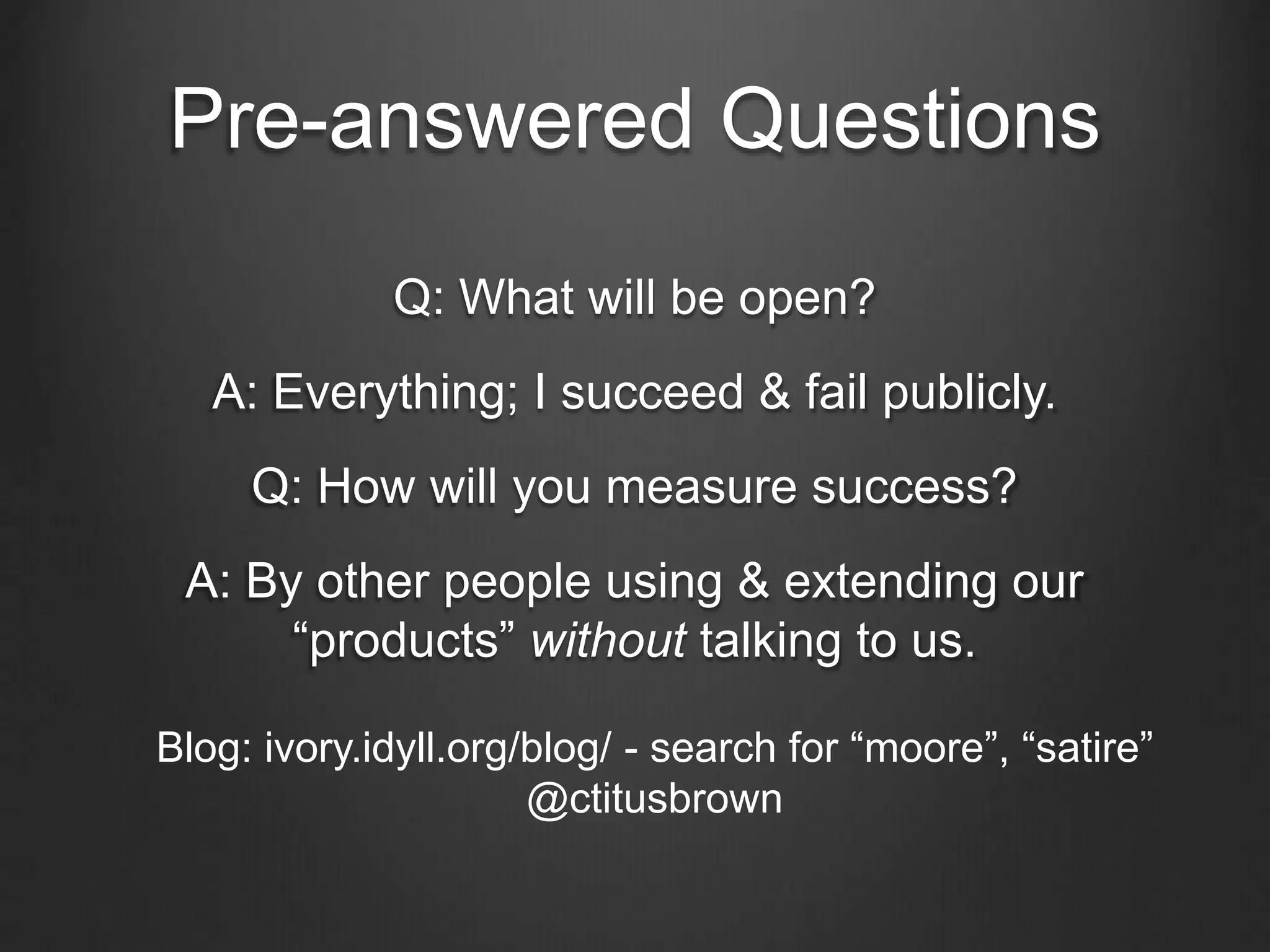Pre-answered Questions
Q: What will be open?
A: Everything; I succeed & fail publicly.
Q: How will you measure success?
A: By other people using & extending our
“products” without talking to us.
Blog: ivory.idyll.org/blog/ - search for “moore”, “satire”
@ctitusbrown
 