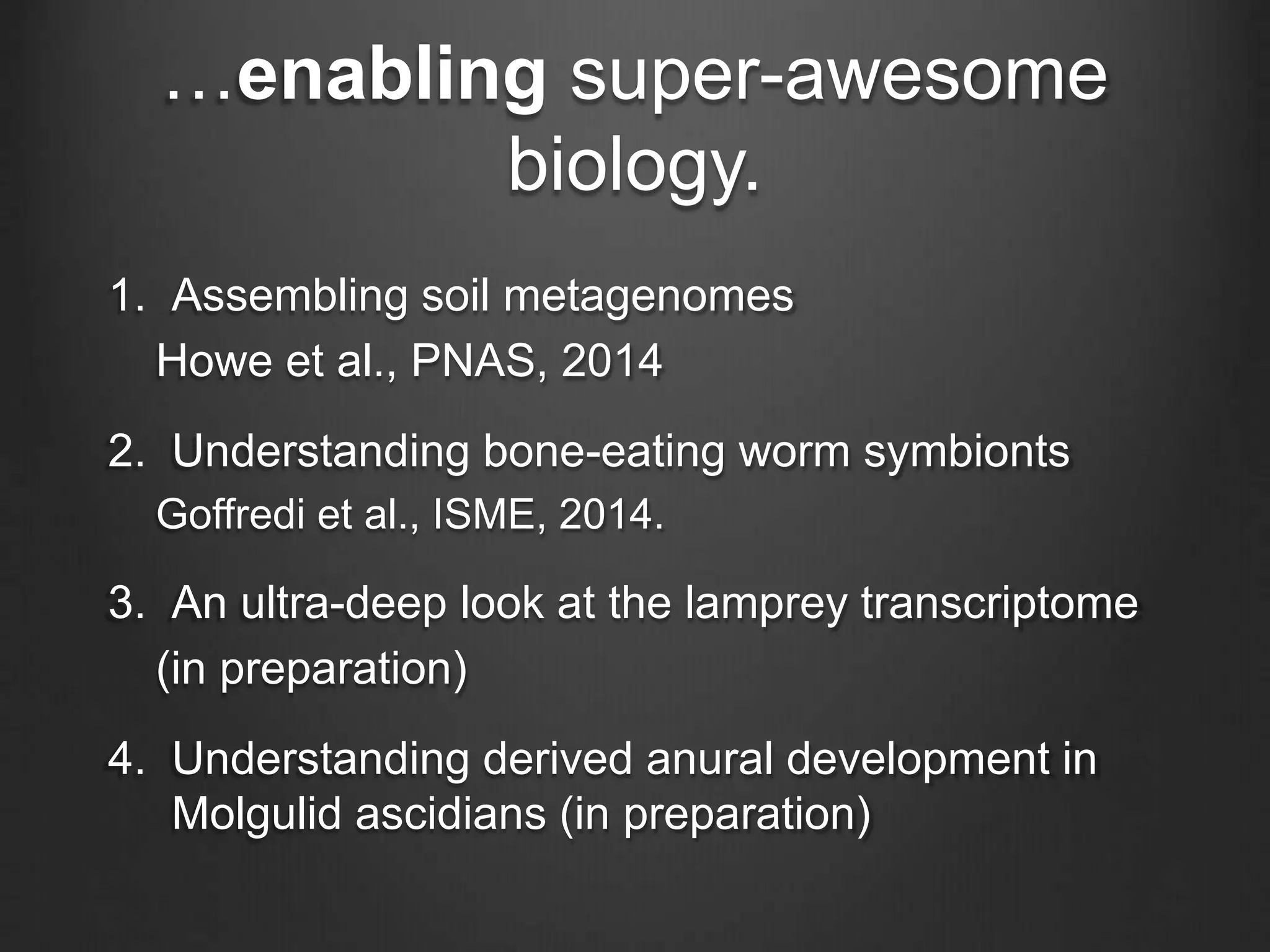 …enabling super-awesome
biology.
1. Assembling soil metagenomes
Howe et al., PNAS, 2014
2. Understanding bone-eating worm symbionts
Goffredi et al., ISME, 2014.
3. An ultra-deep look at the lamprey transcriptome
(in preparation)
4. Understanding derived anural development in
Molgulid ascidians (in preparation)
 