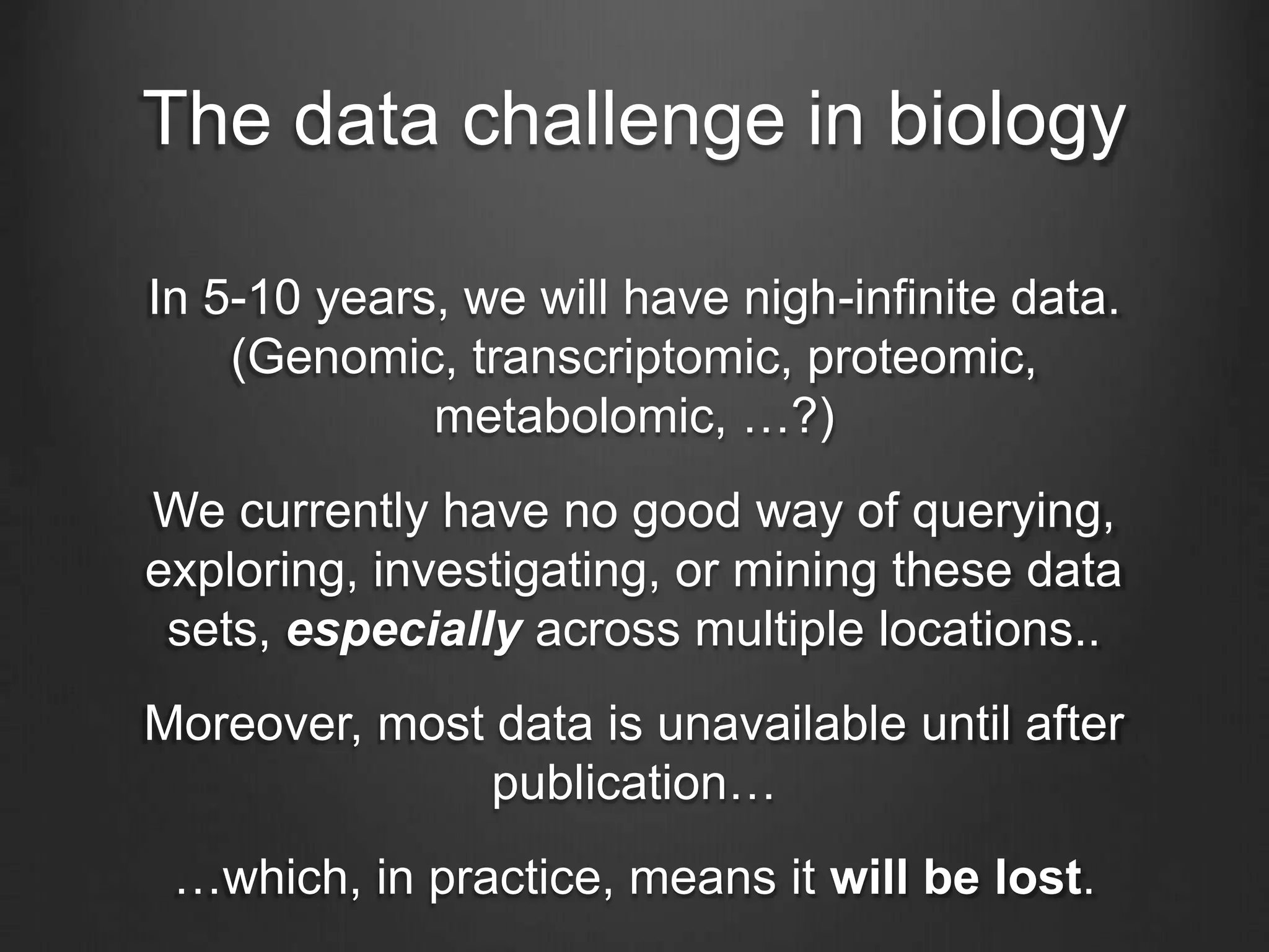 The data challenge in biology
In 5-10 years, we will have nigh-infinite data.
(Genomic, transcriptomic, proteomic,
metabolomic, …?)
We currently have no good way of querying,
exploring, investigating, or mining these data
sets, especially across multiple locations..
Moreover, most data is unavailable until after
publication…
…which, in practice, means it will be lost.
 