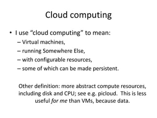 Cloud computing
• I use “cloud computing” to mean:
– Virtual machines,
– running Somewhere Else,
– with configurable resources,
– some of which can be made persistent.
Other definition: more abstract compute resources,
including disk and CPU; see e.g. picloud. This is less
useful for me than VMs, because data.

 