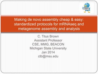 Making de novo assembly cheap & easy:
standardized protocols for mRNAseq and
metagenome assembly and analysis
C. Titus Brown
Assistant Professor
CSE, MMG, BEACON
Michigan State University
Jan 2014
ctb@msu.edu

 